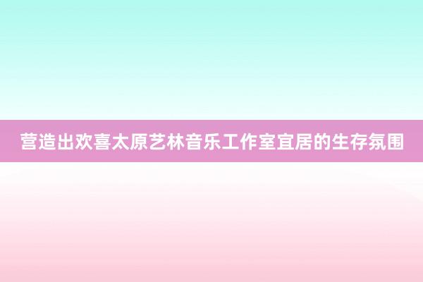 营造出欢喜太原艺林音乐工作室宜居的生存氛围